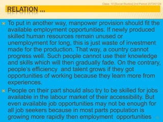 RELATION …
 To put in another way, manpower provision should fit the
available employment opportunities. If newly produced
skilled human resources remain unused or
unemployment for long, this is just waste of investment
made for the production. That way, a country cannot
progress well. Such people cannot use their knowledge
and skills which will then gradually fade. On the contrary,
people’s efficiency and talent grows if they got
opportunities of working because they learn more from
experiences.
 People on their part should also try to be skilled for jobs
available in the labour market of their accessibility. But
even available job opportunities may not be enough for
all job seekers because in most parts population is
growing more rapidly then employment opportunities
Class: 10 [Social Studies] 2nd Period 2073/01/24
13
 