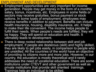 EMPLOYMENT AND DEVELOPMENT
 Employment opportunities are very important for income
generation. People may get money in the form of a monthly
salary, bonus, incentives, etc. Employees in some fields or
sectors may receive gratuities, bonus payment or stock
options. In some types of employment, employees may
receive benefits in addition to payment. Benefits can include
health insurance, housing, disability insurance, etc. It helps
to make their life convenient. The income helps people to
fulfill their needs. When people’s needs are fulfilled, they will
be happy. They will spend on education and health. It
ultimately leads to development.
 There is deep rooted relationship between skill and job
employment. If people are dexterous (skill) and highly skilled,
they are likely to get jobs easily, in comparison to people who
are unskilled. All the countries of the world have an objective
of providing its citizens more and more jobs. However, in our
country, the education is mostly theoretical and it rarely
addresses the need of vocational education. There are some
institutions under CTEVT and other government as well as
private institutions that provide skill oriented trainings.
Trainings help an individual to be skilled.
Class: 10 [Social Studies] 2nd Period 2073/01/24
15
 