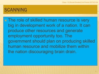 SCANNING
 The role of skilled human resource is very
big in development work of a nation. It can
produce other resources and generate
employment opportunity too. The
government should plan on producing skilled
human resource and mobilize them within
the nation discouraging brain drain.
Class: 10 [Social Studies] 2nd Period 2073/01/24
4
 