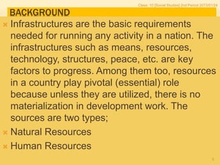 BACKGROUND
 Infrastructures are the basic requirements
needed for running any activity in a nation. The
infrastructures such as means, resources,
technology, structures, peace, etc. are key
factors to progress. Among them too, resources
in a country play pivotal (essential) role
because unless they are utilized, there is no
materialization in development work. The
sources are two types;
 Natural Resources
 Human Resources
Class: 10 [Social Studies] 2nd Period 2073/01/24
5
 