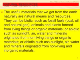 NATURAL RESOURCES
 The useful materials that we get from the earth
naturally are natural means and resources.
They can be biotic, such as fossil fuels (coal, oil
and natural gas), animals and plants formed
from living things or organic materials; or abiotic
such as sunlight, air, water and minerals
originated from non-living things or organic
materials; or abiotic such ass sunlight, air, water
and minerals originated from non-living and
inorganic materials.
Class: 10 [Social Studies] 2nd Period 2073/01/24
6
 