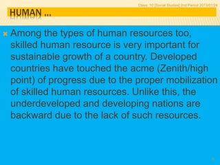 HUMAN …
 Among the types of human resources too,
skilled human resource is very important for
sustainable growth of a country. Developed
countries have touched the acme (Zenith/high
point) of progress due to the proper mobilization
of skilled human resources. Unlike this, the
underdeveloped and developing nations are
backward due to the lack of such resources.
Class: 10 [Social Studies] 2nd Period 2073/01/24
8
 