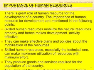 IMPORTANCE OF HUMAN RESOURCES
There is great role of human resource for the
development of a country. The importance of human
resource for development are mentioned in the following
points;
 Skilled human resources mobilize the natural resources
properly and hence makes development activity
effective.
 They can make effective plans and policies about the
mobilization of the resources.
 Skilled human resources, especially the technical one,
can make maximum utilization of resources with
minimum effort.
 They produce goods and services required for the
population of the country.
Class: 10 [Social Studies] 2nd Period 2073/01/24
9
 