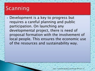  Development is a key to progress but
requires a careful planning and public
participation. On launching any
developmental project, there is need of
proposal formation with the involvement of
local people. This ensures the economic use
of the resources and sustainability way.
Class: 10 [Social Studies] 2nd Period 2073/01/31 2
 