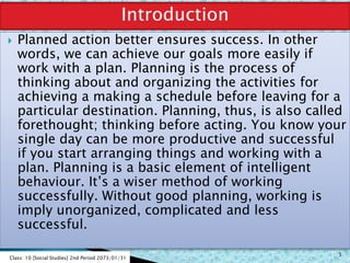  Planned action better ensures success. In other
words, we can achieve our goals more easily if
work with a plan. Planning is the process of
thinking about and organizing the activities for
achieving a making a schedule before leaving for a
particular destination. Planning, thus, is also called
forethought; thinking before acting. You know your
single day can be more productive and successful
if you start arranging things and working with a
plan. Planning is a basic element of intelligent
behaviour. It’s a wiser method of working
successfully. Without good planning, working is
imply unorganized, complicated and less
successful.
Class: 10 [Social Studies] 2nd Period 2073/01/31
3
 