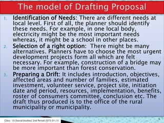 1. Identification of Needs: There are different needs at
local level. First of all, the planner should identify
these needs. For example, in one local body,
electricity might be the most important needs
whereas, it might be a school in other places.
2. Selection of a right option: There might be many
alternatives. Planners have to choose the most urgent
development projects form all which are felt
necessary. For example, construction of a bridge may
be more important than forest conservation.
3. Preparing a Drift: It includes introduction, objectives,
affected areas and number of families, estimated
investment, volunteer service, project site, initiation
date and period, resources, implementation, benefits,
roster of consumers committee, conclusion etc. The
draft thus produced is to the office of the rural
municipality or municipality.
Class: 10 [Social Studies] 2nd Period 2073/01/31
6
 