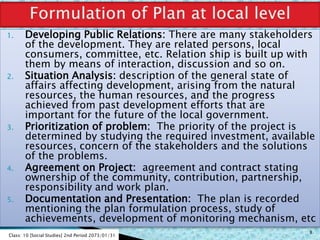 1. Developing Public Relations: There are many stakeholders
of the development. They are related persons, local
consumers, committee, etc. Relation ship is built up with
them by means of interaction, discussion and so on.
2. Situation Analysis: description of the general state of
affairs affecting development, arising from the natural
resources, the human resources, and the progress
achieved from past development efforts that are
important for the future of the local government.
3. Prioritization of problem: The priority of the project is
determined by studying the required investment, available
resources, concern of the stakeholders and the solutions
of the problems.
4. Agreement on Project: agreement and contract stating
ownership of the community, contribution, partnership,
responsibility and work plan.
5. Documentation and Presentation: The plan is recorded
mentioning the plan formulation process, study of
achievements, development of monitoring mechanism, etc
Class: 10 [Social Studies] 2nd Period 2073/01/31
8
 