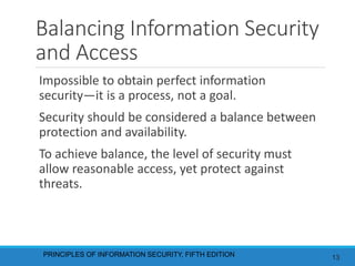 Balancing Information Security
and Access
Impossible to obtain perfect information
security—it is a process, not a goal.
Security should be considered a balance between
protection and availability.
To achieve balance, the level of security must
allow reasonable access, yet protect against
threats.
PRINCIPLES OF INFORMATION SECURITY, FIFTH EDITION 13
 