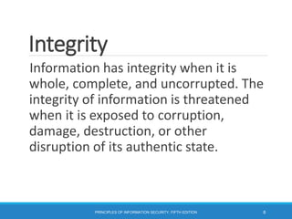 Integrity
Information has integrity when it is
whole, complete, and uncorrupted. The
integrity of information is threatened
when it is exposed to corruption,
damage, destruction, or other
disruption of its authentic state.
PRINCIPLES OF INFORMATION SECURITY, FIFTH EDITION 8
 