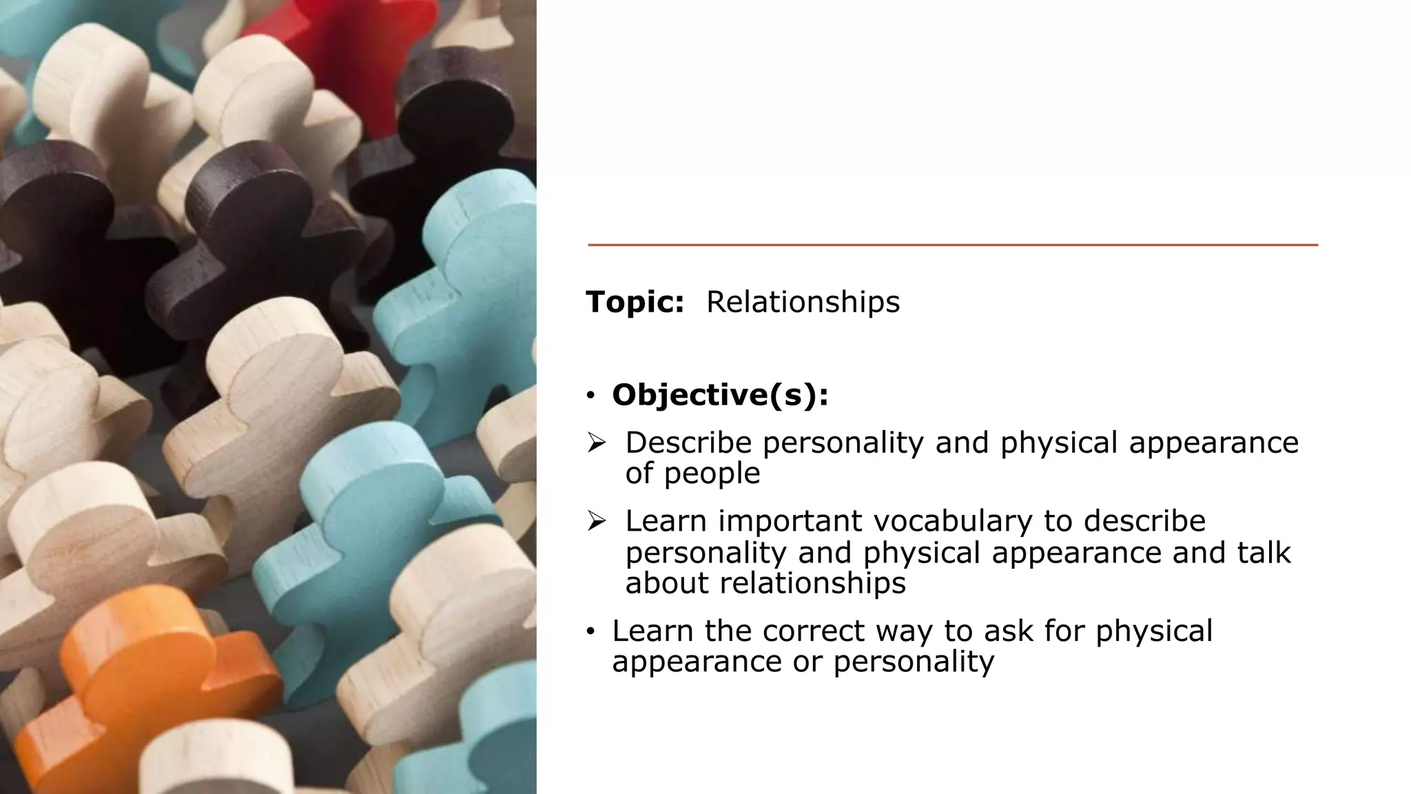 Topic: Relationships
• Objective(s):
Describe personality and physical appearance
of people
Learn important vocabulary to describe
personality and physical appearance and talk
about relationships
• Learn the correct way to ask for physical
appearance or personality