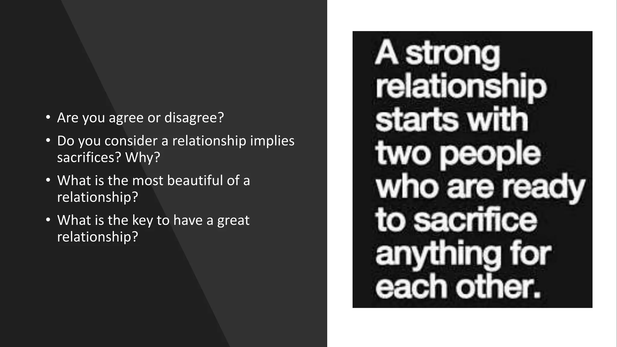 • Are you agree or disagree?
• Do you consider a relationship implies
sacrifices? Why?
• What is the most beautiful of a
relationship?
• What is the key to have a great
relationship?