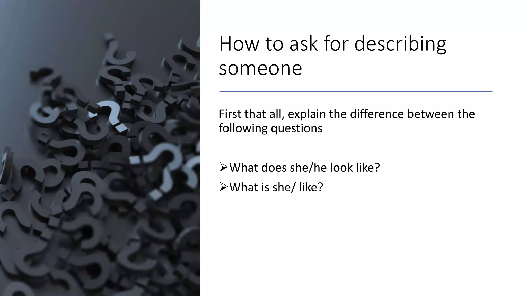 How to ask for describing
someone
First that all, explain the difference between the
following questions
What does she/he look like?
What is she/ like?