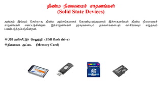 jpz;k epiyikr; rhjdq;fs;
(Solid State Devices)
mq;Fk; ,q;Fk; nry;yhj jpz;k mk;rq;fisf; nfhz;bUg;gjdhy; ,r;rhjdq;fs; jpz;k epiyikr;
rhjdq;fs; vdg;gLfpd;wd. ,r;rhjdq;fs; juTfisAk; jfty;fisAk; thrpf;fTk; vOjTk;
gad;gLj;jg;gLfpd;wd.
USB gspr;rPl;Lr; nrYj;jp (USB flash drive)
epidtf ml;il (Memory Card)
 