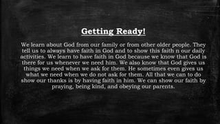 Getting Ready!
We learn about God from our family or from other older people. They
tell us to always have faith in God and to show this faith n our daily
activities. We learn to have faith in God because we know that God is
there for us whenever we need him. We also know that God gives us
things we need when we ask for them. He sometimes even gives us
what we need when we do not ask for them. All that we can to do
show our thanks is by having faith in him. We can show our faith by
praying, being kind, and obeying our parents.
 
