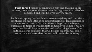 Faith in God means depending on him and trusting in his
actions, because we understand that he is greater than all of us
combined and that he loves us very much.
Faith is accepting that we do not know everything and that there
are things we have little or no understanding of. This acceptance
allows us to trust in God and those things that are beyond
ourselves. In times of trouble, faith in God gives us hope. We are
sure that he will help us survive and make things better. Our
faith makes us confident that God’s help an grace will come,
surer than we know that the sun will rise in the morning.
 