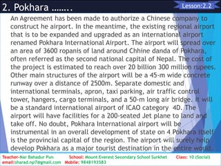 2. Pokhara ……..
An Agreement has been made to authorize a Chinese company to
construct he airport. In the meantime, the existing regional airport
that is to be expanded and upgraded as an international airport
renamed Pokhara International Airport. The airport will spread over
an area of 3600 ropanis of land around Chhine danda of Pokhara,
often referred as the second national capital of Nepal. The cost of
the project is estimated to reach over 20 billion 300 million rupees.
Other main structures of the airport will be a 45-m wide concrete
runway over a distance of 2500m. Separate domestic and
international terminals, apron, taxi parking, air traffic control
tower, hangers, cargo terminals, and a 50-m long air bridge. It will
be a standard international airport of ICAO category 4D. The
airport will have facilities for a 200-seated Jet plane to land and
take off. No doubt, Pokhara International airport will be
instrumental in an overall development of state on 4 Pokhara itself
is the provincial capital of the region. The airport will surely help
develop Pokhara as a major tourist destination in the entire world.
Class: 10 [Social Studies] 2nd Period 2073/01/24
10
Lesson:2.2
Teacher-Nar Bahadur Pun School: Mount Everest Secondary School Surkhet Class: 10 (Social)
email:sharad.np7@gmail.com Mobile: 9848193583
 