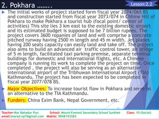 2. Pokhara ……..
 The initial works of project started form fiscal year 2074/065 BS
and construction started from fiscal year 2073/074 in Chhine Hill of
Pokhara to make Pokhara a tourist hub (focal point/ center of
activities) This site lies 3 km east to the existing domestic airport
and its estimated budget is supposed to be 7 billion rupees. The
project covers 3600 ropanies of land and will comprise a concrete
pitched runway having 2500 m length and 45 m width. Jet planes
having 200 seats capacity can easily land and take off. The project
also aims to build an advanced air traffic control tower, air bridge
of 5 m length, facilitated taxi parking premise, separate terminal
buildings for domestic and international flights, etc. A Chinese
company is running its work to complete the project on time. Once
completed , the project will also be serving as an alternative
international airport of the Tribhuwan International Airport (TIA)
Kathmandu. The project has been expected to be completed in
fiscal year 2077/078 BS.
 Major Objectives: To increase tourist flow in Pokhara and serve as
an alternative to the TIA Kathmandu.
 Funders: China Exim Bank, Nepal Government, etc.
Class: 10 [Social Studies] 2nd Period 2073/01/24
11
Lesson:2.2
Teacher-Nar Bahadur Pun School: Mount Everest Secondary School Surkhet Class: 10 (Social)
email:sharad.np7@gmail.com Mobile: 9848193583
 
