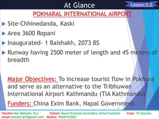 At Glance
POKHARAL INTERNATIONAL AIRPORT
 Site-Chhinedanda, Kaski
 Area 3600 Ropani
 Inaugurated- 1 Baishakh, 2073 BS
 Runway having 2500 meter of length and 45 meters of
breadth
Major Objectives: To increase tourist flow in Pokhara
and serve as an alternative to the Tribhuwan
International Airport Kathmandu (TIA Kathmandu)
Funders: China Exim Bank, Napal Government
Class: 10 [Social Studies] 2nd Period 2073/01/24
12
Lesson:2.2
Teacher-Nar Bahadur Pun School: Mount Everest Secondary School Surkhet Class: 10 (Social)
email:sharad.np7@gmail.com Mobile: 9848193583
 