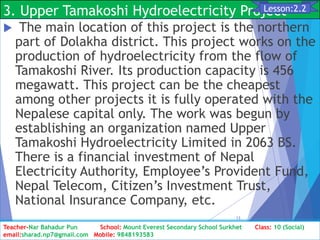 3. Upper Tamakoshi Hydroelectricity Project
 The main location of this project is the northern
part of Dolakha district. This project works on the
production of hydroelectricity from the flow of
Tamakoshi River. Its production capacity is 456
megawatt. This project can be the cheapest
among other projects it is fully operated with the
Nepalese capital only. The work was begun by
establishing an organization named Upper
Tamakoshi Hydroelectricity Limited in 2063 BS.
There is a financial investment of Nepal
Electricity Authority, Employee’s Provident Fund,
Nepal Telecom, Citizen’s Investment Trust,
National Insurance Company, etc.
Class: 10 [Social Studies] 2nd Period 2073/01/24
13
Lesson:2.2
Teacher-Nar Bahadur Pun School: Mount Everest Secondary School Surkhet Class: 10 (Social)
email:sharad.np7@gmail.com Mobile: 9848193583
 