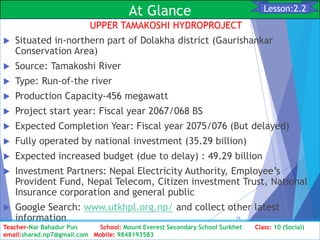 At Glance
UPPER TAMAKOSHI HYDROPROJECT
 Situated in-northern part of Dolakha district (Gaurishankar
Conservation Area)
 Source: Tamakoshi River
 Type: Run-of-the river
 Production Capacity-456 megawatt
 Project start year: Fiscal year 2067/068 BS
 Expected Completion Year: Fiscal year 2075/076 (But delayed)
 Fully operated by national investment (35.29 billion)
 Expected increased budget (due to delay) : 49.29 billion
 Investment Partners: Nepal Electricity Authority, Employee’s
Provident Fund, Nepal Telecom, Citizen investment Trust, National
Insurance corporation and general public
 Google Search: www.utkhpl.org.np/ and collect other latest
information
Class: 10 [Social Studies] 2nd Period 2073/01/24
14
Lesson:2.2
Teacher-Nar Bahadur Pun School: Mount Everest Secondary School Surkhet Class: 10 (Social)
email:sharad.np7@gmail.com Mobile: 9848193583
 