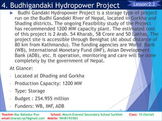 4. Budhigandaki Hydropower Project
 Budhi Gandaki Hydropower Project is a storage type of project
run on the Budhi Gandaki River of Nepal, located in Gorkha and
Shading districts. The ongoing Feasibility study of the Project
has recommended 1200 MW capacity plant. The estimated cost
of this project is 2 Arab. 54 Kharab, 58 Crore and 50 Lakhas. The
project site is accessible through Benighat (At about distance of
80 km from Kathmandu). The funding agencies are World Bank
(WB), International Monetary Fund (IMF), Asian Development
Bank (ADB), etc. It operation, monitoring and care will be done
completely by the government of Nepal.
At Glance:
- Located at Dhading and Gorkha
- Production Capacity: 1200 MW
- Type: Storage
- Budget : 254.955 million
- Funders: WB, IMF, ADB
Class: 10 [Social Studies] 2nd Period 2073/01/24
15
Lesson:2.2
Teacher-Nar Bahadur Pun School: Mount Everest Secondary School Surkhet Class: 10 (Social)
email:sharad.np7@gmail.com Mobile: 9848193583
 