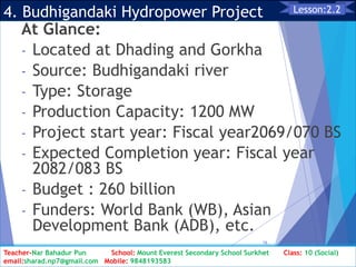 4. Budhigandaki Hydropower Project
At Glance:
- Located at Dhading and Gorkha
- Source: Budhigandaki river
- Type: Storage
- Production Capacity: 1200 MW
- Project start year: Fiscal year2069/070 BS
- Expected Completion year: Fiscal year
2082/083 BS
- Budget : 260 billion
- Funders: World Bank (WB), Asian
Development Bank (ADB), etc.
Class: 10 [Social Studies] 2nd Period 2073/01/24
16
Lesson:2.2
Teacher-Nar Bahadur Pun School: Mount Everest Secondary School Surkhet Class: 10 (Social)
email:sharad.np7@gmail.com Mobile: 9848193583
 
