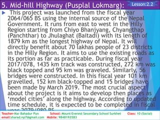 5. Mid-hill Highway (Pusplal Lokmarg):
 This project was launched from the fiscal year
2064/065 BS using the internal source of the Nepal
Government. It runs from east to west in the Hilly
Region starting from Chiyo Bhanjyang, Chyangthap
(Panchthar) to Jhulaghat (Baitadi) with its length of
1879 km as the longest highway of Nepal. It will
directly benefit about 70 lakhas people of 23 districts
in the Hilly Region. It aims to use the existing roads as
its portion as far as practicable. During fiscal year
2017/078, 1435 km track was constructed, 272 km was
black topped and 95 km was graveled. Similarly, 56
bridges were constructed. In this fiscal year 101 km
gravelled, 152 km black-topped and 15 bridges have
been made by March 2019. The most crucial aspect
about the project is it aims to develop then places as
‘model cities’ along the highway. According to updated
time schedule, it is expected to be completed in fiscal
year 2079/080 BS.
Class: 10 [Social Studies] 2nd Period 2073/01/24
17
Lesson:2.2
Teacher-Nar Bahadur Pun School: Mount Everest Secondary School Surkhet Class: 10 (Social)
email:sharad.np7@gmail.com Mobile: 9848193583
 