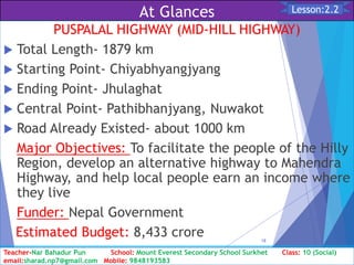At Glances
PUSPALAL HIGHWAY (MID-HILL HIGHWAY)
 Total Length- 1879 km
 Starting Point- Chiyabhyangjyang
 Ending Point- Jhulaghat
 Central Point- Pathibhanjyang, Nuwakot
 Road Already Existed- about 1000 km
Major Objectives: To facilitate the people of the Hilly
Region, develop an alternative highway to Mahendra
Highway, and help local people earn an income where
they live
Funder: Nepal Government
Estimated Budget: 8,433 crore
Class: 10 [Social Studies] 2nd Period 2073/01/24
18
Lesson:2.2
Teacher-Nar Bahadur Pun School: Mount Everest Secondary School Surkhet Class: 10 (Social)
email:sharad.np7@gmail.com Mobile: 9848193583
 