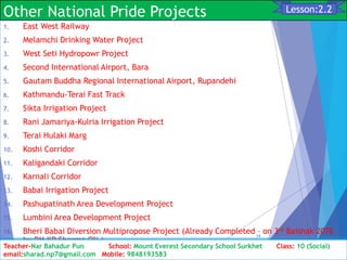 Other National Pride Projects
1. East West Railway
2. Melamchi Drinking Water Project
3. West Seti Hydropowr Project
4. Second International Airport, Bara
5. Gautam Buddha Regional International Airport, Rupandehi
6. Kathmandu-Terai Fast Track
7. Sikta Irrigation Project
8. Rani Jamariya-Kulria Irrigation Project
9. Terai Hulaki Marg
10. Koshi Corridor
11. Kaligandaki Corridor
12. Karnali Corridor
13. Babai Irrigation Project
14. Pashupatinath Area Development Project
15. Lumbini Area Development Project
16. Bheri Babai Diversion Multipropose Project (Already Completed – on 3rd Baishak 2076
by PM KP Sharma Oli )
Class: 10 [Social Studies] 2nd Period 2073/01/24
19
Lesson:2.2
Teacher-Nar Bahadur Pun School: Mount Everest Secondary School Surkhet Class: 10 (Social)
email:sharad.np7@gmail.com Mobile: 9848193583
 