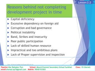 Reasons behind not completing
development project in time
 Capital deficiency
 Excessive dependency on foreign aid
 Corruption and bad governance
 Political instability
 Band, Strikes and insecurity
 Poor public participation
 Lack of skilled human resource
 Impractical and too ambitious plans
 Lack of Proper supervision and inspection
Class: 10 [Social Studies] 2nd Period 2073/01/24 21
Lesson:2.2
Teacher-Nar Bahadur Pun School: Mount Everest Secondary School Surkhet Class: 10 (Social)
email:sharad.np7@gmail.com Mobile: 9848193583
 