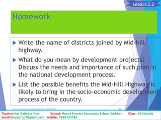 Homework
 Write the name of districts joined by Mid-hill
highway.
 What do you mean by development projects?
Discuss the needs and importance of such plan in
the national development process.
 List the possible benefits the Mid-Hill Highway is
likely to bring in the socio-economic development
process of the country.
Class: 10 [Social Studies] 2nd Period 2073/01/24 24
Lesson:2.2
Teacher-Nar Bahadur Pun School: Mount Everest Secondary School Surkhet Class: 10 (Social)
email:sharad.np7@gmail.com Mobile: 9848193583
 
