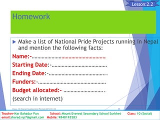 Homework
 Make a list of National Pride Projects running in Nepal
and mention the following facts:
Name:-…………………………………………….
Starting Date:-…………………………………
Ending Date:-…………………………………..
Funders:-…………………………………………
Budget allocated:- ………………………..
(search in internet)
Class: 10 [Social Studies] 2nd Period 2073/01/24 25
Lesson:2.2
Teacher-Nar Bahadur Pun School: Mount Everest Secondary School Surkhet Class: 10 (Social)
email:sharad.np7@gmail.com Mobile: 9848193583
 
