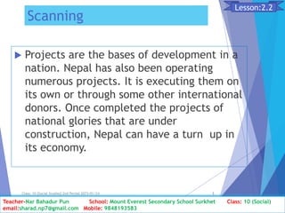 Scanning
 Projects are the bases of development in a
nation. Nepal has also been operating
numerous projects. It is executing them on
its own or through some other international
donors. Once completed the projects of
national glories that are under
construction, Nepal can have a turn up in
its economy.
Class: 10 [Social Studies] 2nd Period 2073/01/24 3
Lesson:2.2
Teacher-Nar Bahadur Pun School: Mount Everest Secondary School Surkhet Class: 10 (Social)
email:sharad.np7@gmail.com Mobile: 9848193583
 