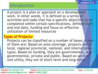 Introduction
A project is a plan or approach on a development
work. In other words, it is defined as a series of
activities and tasks that has a specific objective to be
completed within certain specifications, defined start
and end date, funding and focus on effective
utilization of limited resources
Types of Projects:
Projects can be classified on a number of bases. A few
of them are: Based on area coverage, projects are of
local, regional provincial, national, and international,
types. Based on funding, they are governmental, non-
governmental, private and public. Based on service
and utility, they are of short-term and long-term.
Class: 10 [Social Studies] 2nd Period 2073/01/24 4
Lesson:2.2
Teacher-Nar Bahadur Pun School: Mount Everest Secondary School Surkhet Class: 10 (Social)
email:sharad.np7@gmail.com Mobile: 9848193583
 