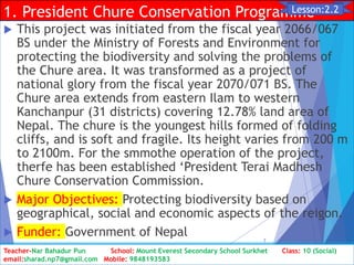 1. President Chure Conservation Programme
 This project was initiated from the fiscal year 2066/067
BS under the Ministry of Forests and Environment for
protecting the biodiversity and solving the problems of
the Chure area. It was transformed as a project of
national glory from the fiscal year 2070/071 BS. The
Chure area extends from eastern Ilam to western
Kanchanpur (31 districts) covering 12.78% land area of
Nepal. The chure is the youngest hills formed of folding
cliffs, and is soft and fragile. Its height varies from 200 m
to 2100m. For the smmothe operation of the project,
therfe has been established ‘President Terai Madhesh
Chure Conservation Commission.
 Major Objectives: Protecting biodiversity based on
geographical, social and economic aspects of the reigon.
 Funder: Government of Nepal
Class: 10 [Social Studies] 2nd Period 2073/01/24
7
Lesson:2.2
Teacher-Nar Bahadur Pun School: Mount Everest Secondary School Surkhet Class: 10 (Social)
email:sharad.np7@gmail.com Mobile: 9848193583
 