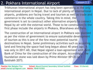 2. Pokhara International Airport
Tribhuwan International airport has long been operating as the only
international airport in Nepal. Due to lack of plenty of international
airports, problems are facing travel and tourism as well as trade and
commerce in the whole country. Taking this in mind, the
government is set to construct other alternative airports to connect
Nepal by air with the external world. Those to be constructed in the
first phase include the airports in Phokara, Bharahawa and Bara.
The construction of an international airport in Pokhara was planned
as per the vision of government to ensure sustainable development
of tourism as this is one of the few most potential tourist
destinations in Nepal. Some preliminary activities such as acquiring
land and fencing the space had long begun about 40 years ago. It
was only in 2011 AD, that Nepal signed a loan-agreement with Exim
Bank of China for the construction of the airport. Accordingly, the
foundation stone was laid down by Prime Minister KP Oli on 1
Baishakh 2073.
Class: 10 [Social Studies] 2nd Period 2073/01/24
9
Lesson:2.2
Teacher-Nar Bahadur Pun School: Mount Everest Secondary School Surkhet Class: 10 (Social)
email:sharad.np7@gmail.com Mobile: 9848193583
 