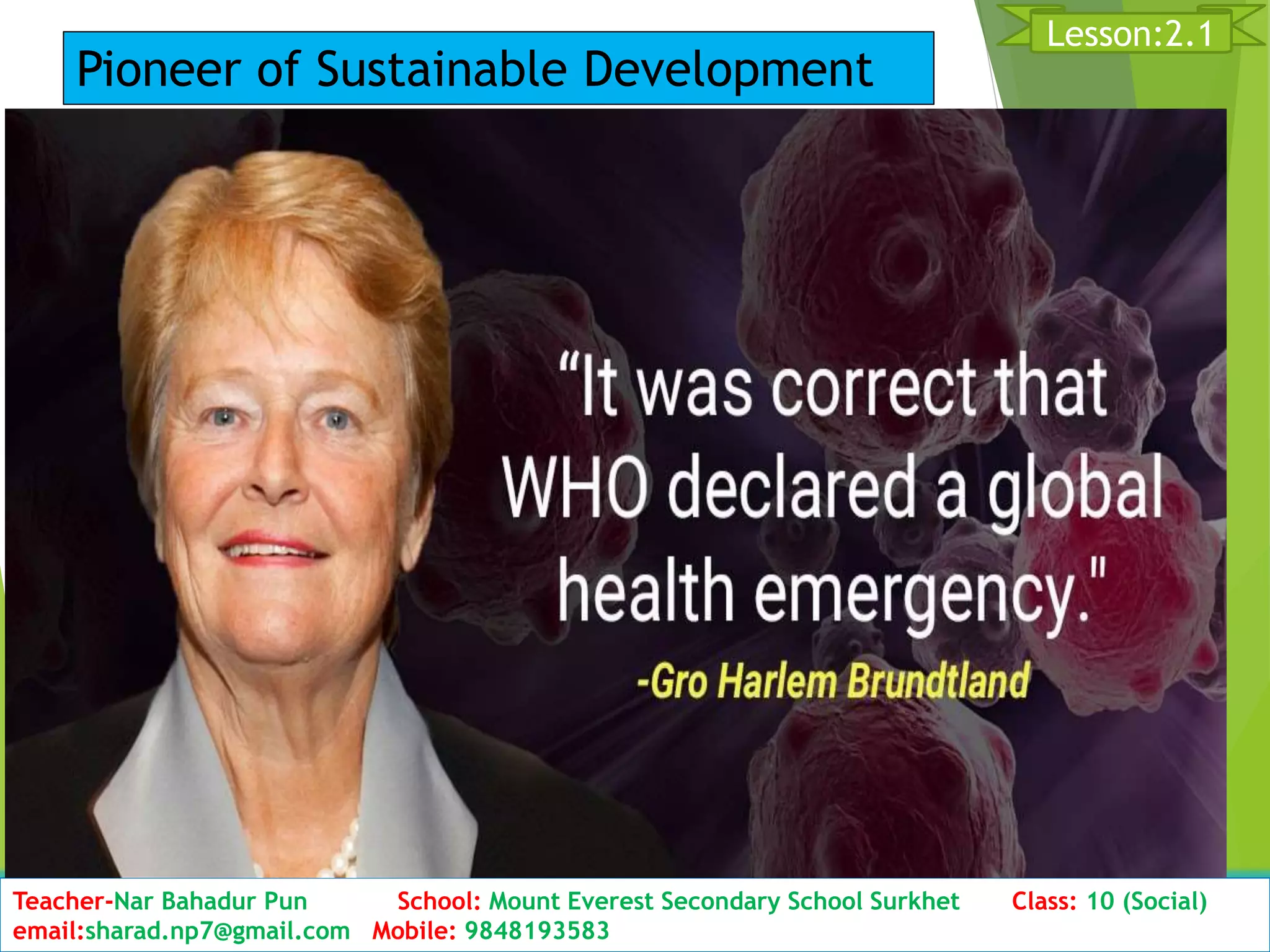 D11ate: 2076/01/23 Class:10 (2nd Period) Sub: Social Studies
11
Lesson:2.1
Teacher-Nar Bahadur Pun School: Mount Everest Secondary School Surkhet Class: 10 (Social)
email:sharad.np7@gmail.com Mobile: 9848193583
Pioneer of Sustainable Development
 