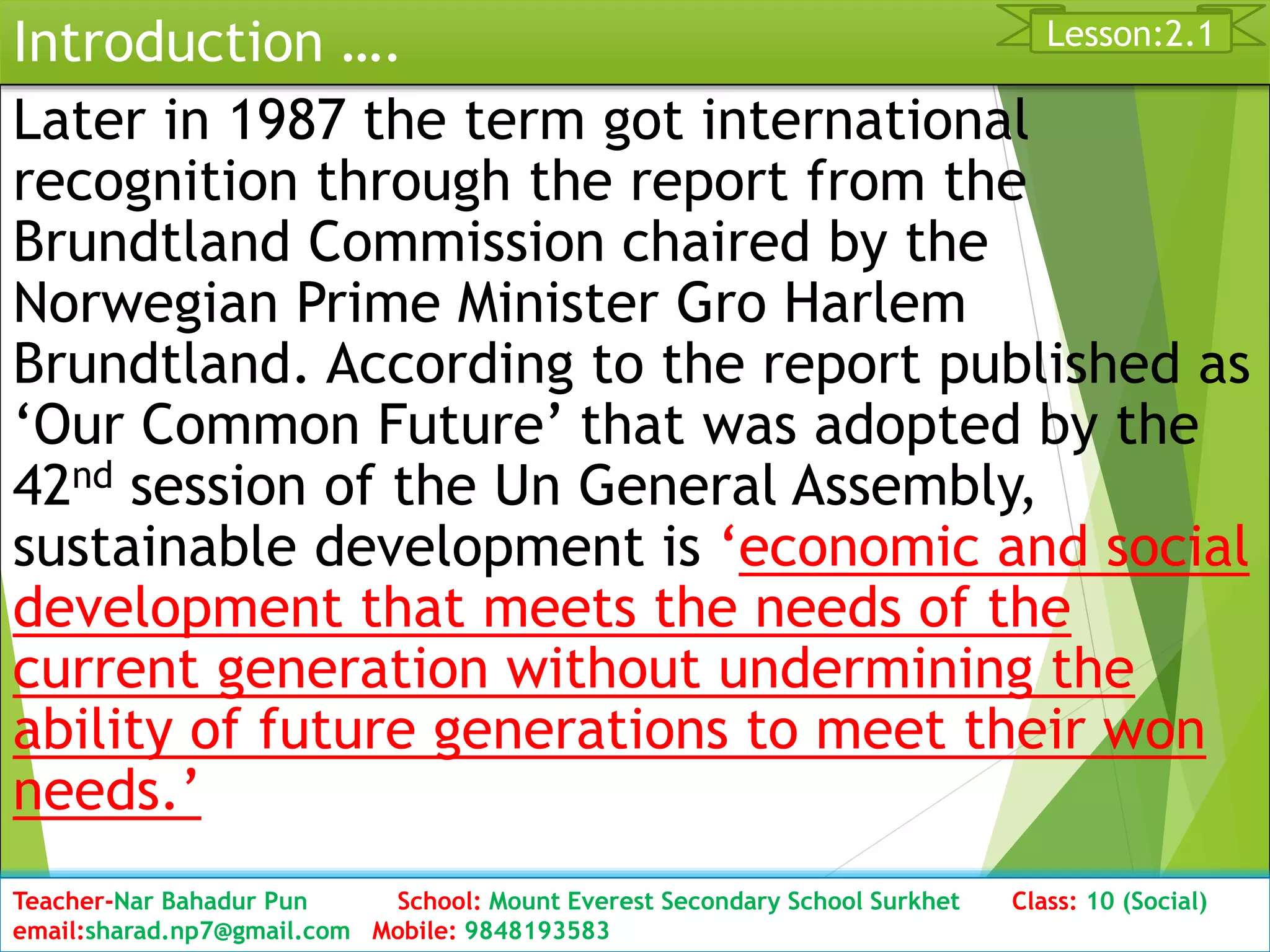 Introduction ….
Later in 1987 the term got international
recognition through the report from the
Brundtland Commission chaired by the
Norwegian Prime Minister Gro Harlem
Brundtland. According to the report published as
‘Our Common Future’ that was adopted by the
42nd session of the Un General Assembly,
sustainable development is ‘economic and social
development that meets the needs of the
current generation without undermining the
ability of future generations to meet their won
needs.’
Date: 2076/01/23 Class:10 (2nd Period) Sub: Social Studies 14
Lesson:2.1
Teacher-Nar Bahadur Pun School: Mount Everest Secondary School Surkhet Class: 10 (Social)
email:sharad.np7@gmail.com Mobile: 9848193583
 