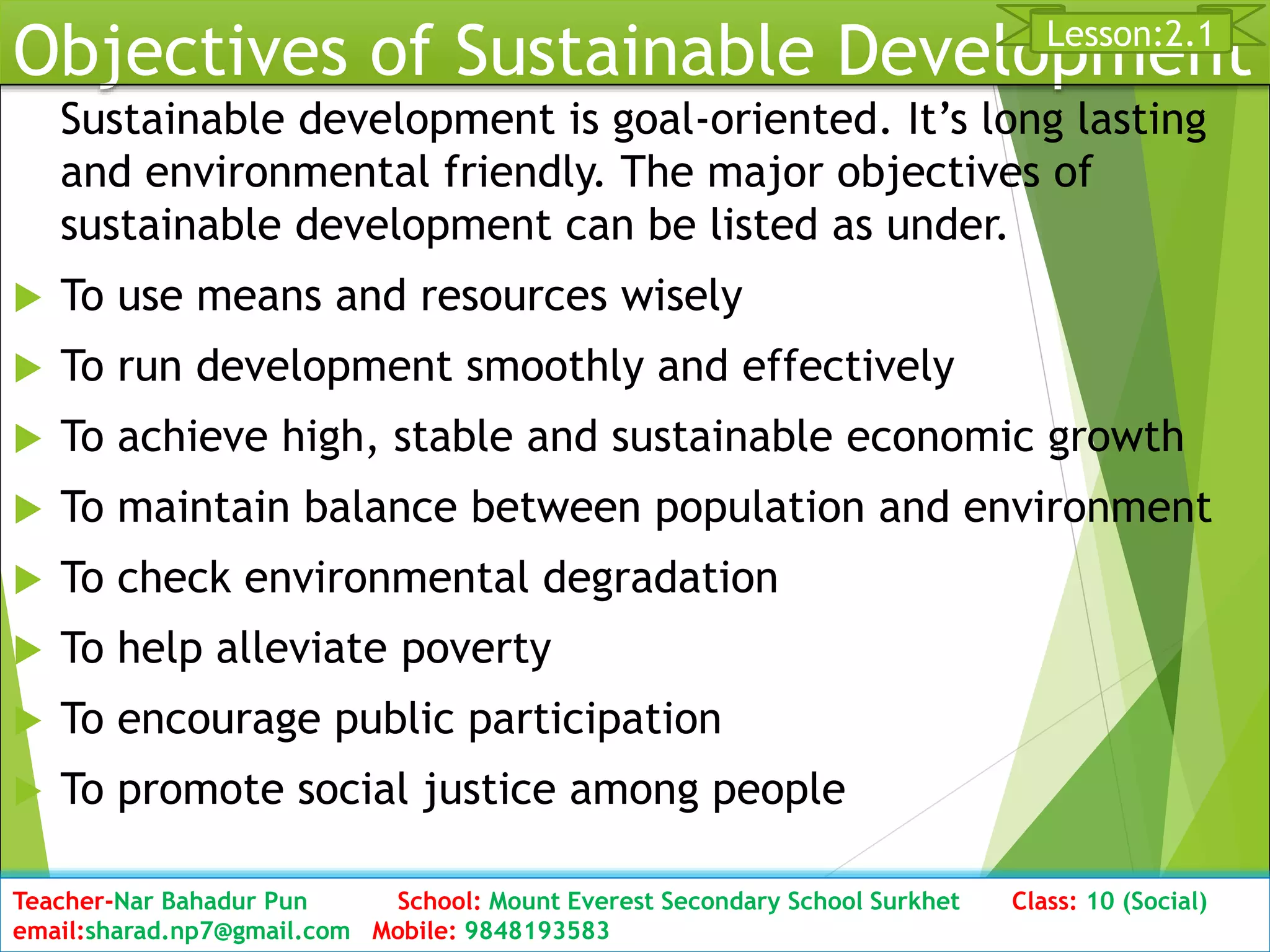 Objectives of Sustainable Development
Sustainable development is goal-oriented. It’s long lasting
and environmental friendly. The major objectives of
sustainable development can be listed as under.
 To use means and resources wisely
 To run development smoothly and effectively
 To achieve high, stable and sustainable economic growth
 To maintain balance between population and environment
 To check environmental degradation
 To help alleviate poverty
 To encourage public participation
 To promote social justice among people
Date: 2076/01/23 Class: 10 (Second Period) Sub: Social Studies 16
Lesson:2.1
Teacher-Nar Bahadur Pun School: Mount Everest Secondary School Surkhet Class: 10 (Social)
email:sharad.np7@gmail.com Mobile: 9848193583
 