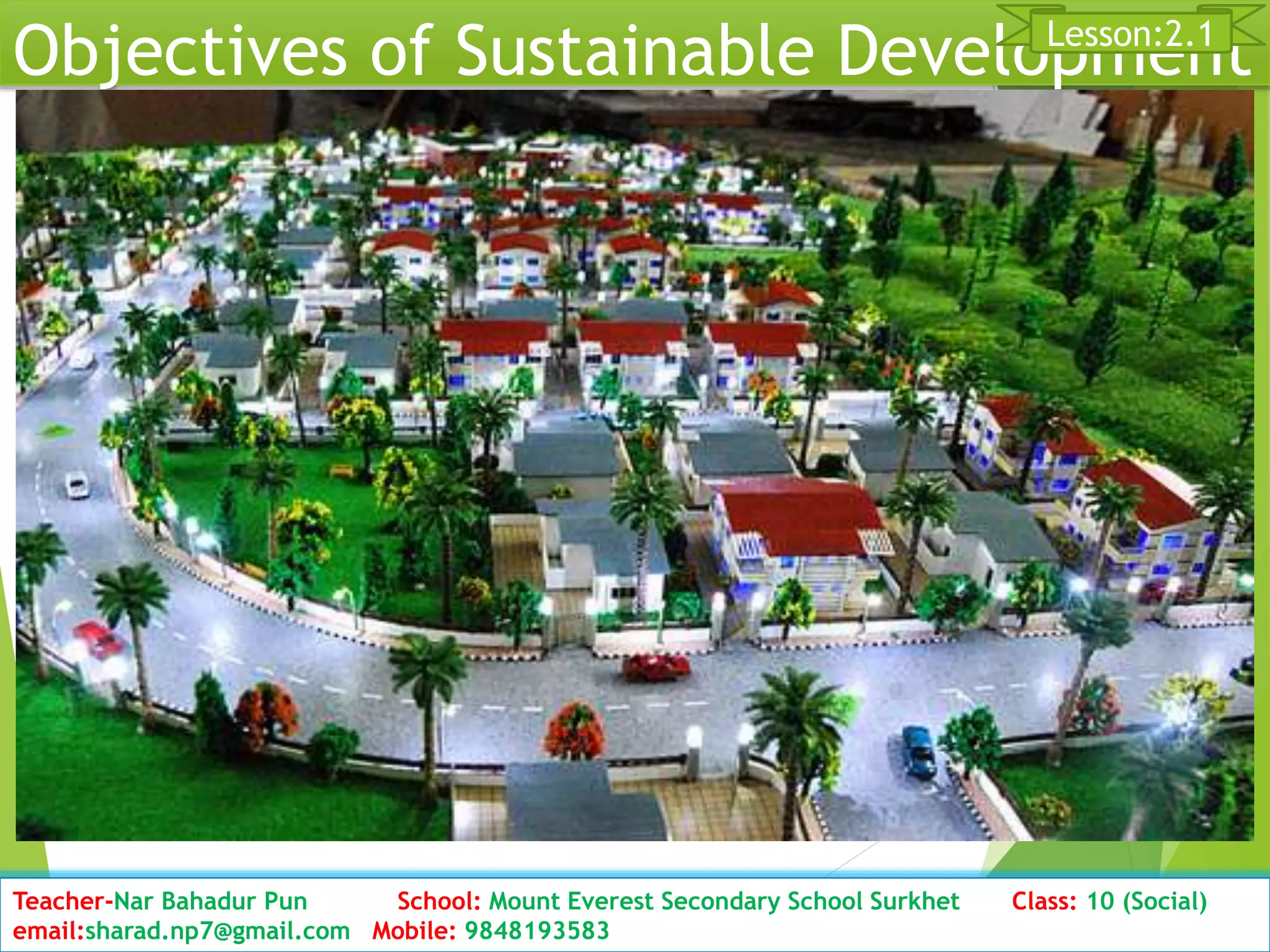 Objectives of Sustainable Development
Date: 2076/01/23 Class: 10 (Second Period) Sub: Social Studies 17
Lesson:2.1
Teacher-Nar Bahadur Pun School: Mount Everest Secondary School Surkhet Class: 10 (Social)
email:sharad.np7@gmail.com Mobile: 9848193583
 