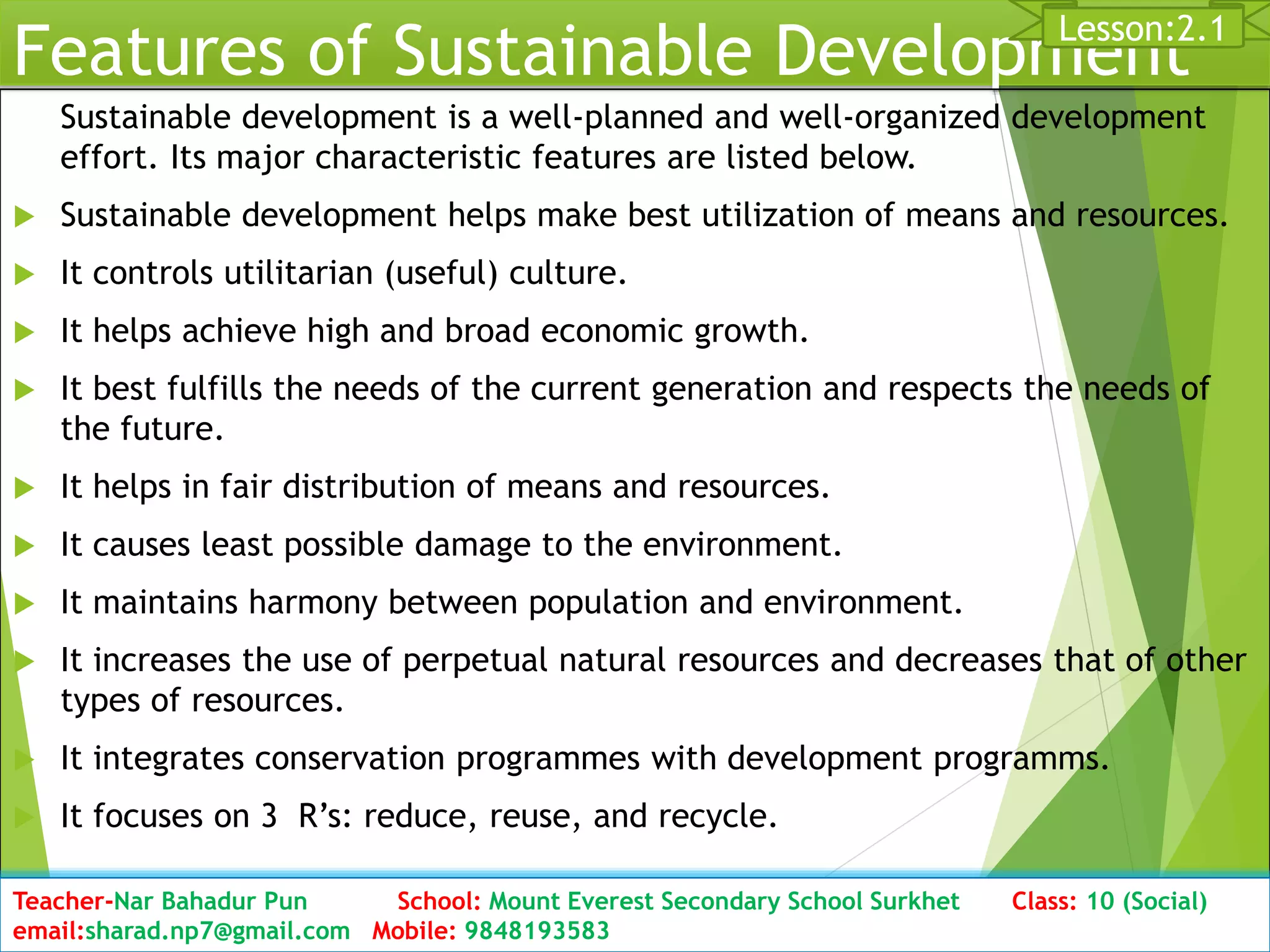 Features of Sustainable Development
Sustainable development is a well-planned and well-organized development
effort. Its major characteristic features are listed below.
 Sustainable development helps make best utilization of means and resources.
 It controls utilitarian (useful) culture.
 It helps achieve high and broad economic growth.
 It best fulfills the needs of the current generation and respects the needs of
the future.
 It helps in fair distribution of means and resources.
 It causes least possible damage to the environment.
 It maintains harmony between population and environment.
 It increases the use of perpetual natural resources and decreases that of other
types of resources.
 It integrates conservation programmes with development programms.
 It focuses on 3 R’s: reduce, reuse, and recycle.
Date: 2076/01/23 Class: 10 (Second Period) Sub: Social Studies 18
Lesson:2.1
Teacher-Nar Bahadur Pun School: Mount Everest Secondary School Surkhet Class: 10 (Social)
email:sharad.np7@gmail.com Mobile: 9848193583
 