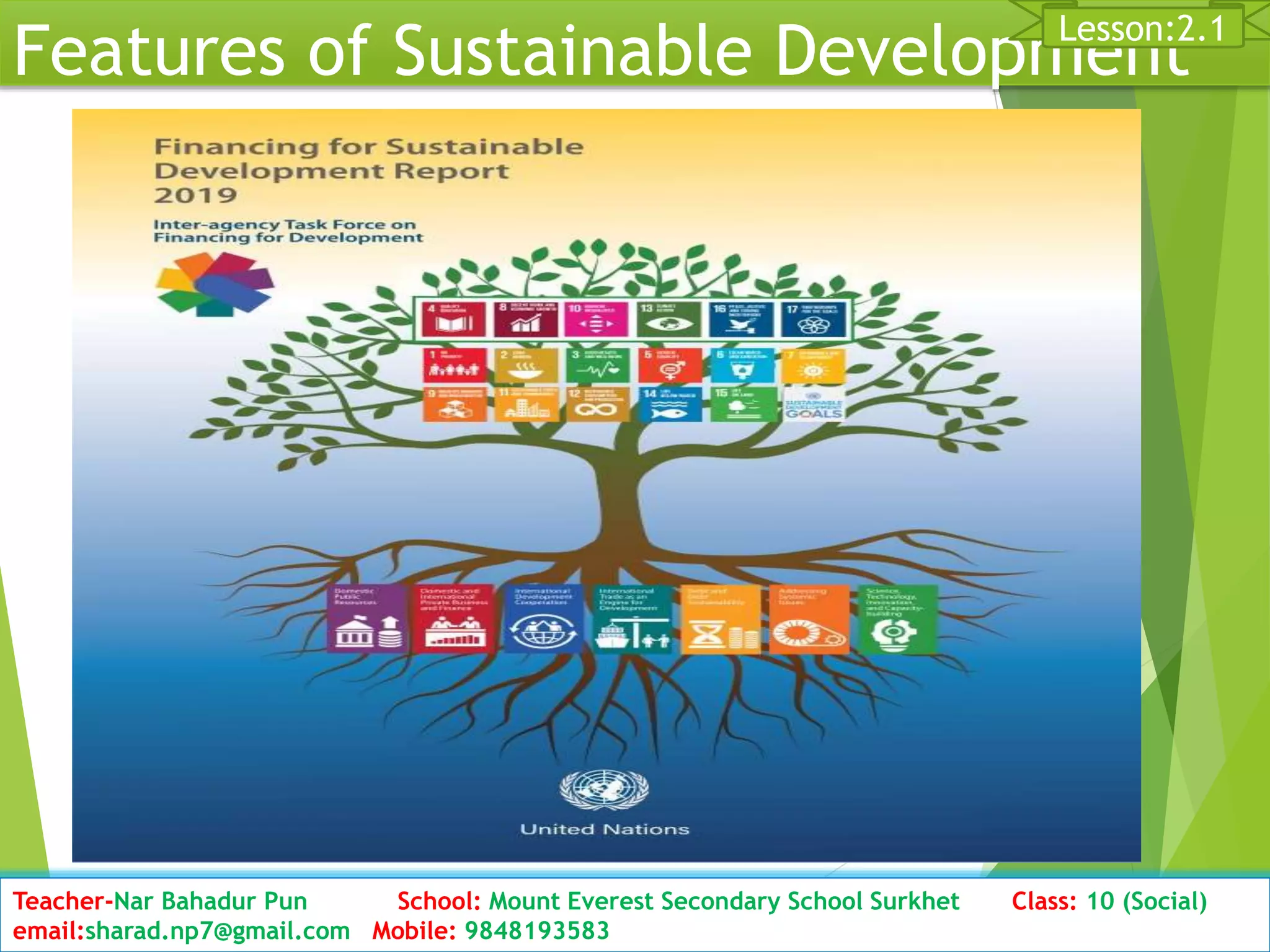 Features of Sustainable Development
Date: 2076/01/23 Class: 10 (Second Period) Sub: Social Studies 19
Lesson:2.1
Teacher-Nar Bahadur Pun School: Mount Everest Secondary School Surkhet Class: 10 (Social)
email:sharad.np7@gmail.com Mobile: 9848193583
 
