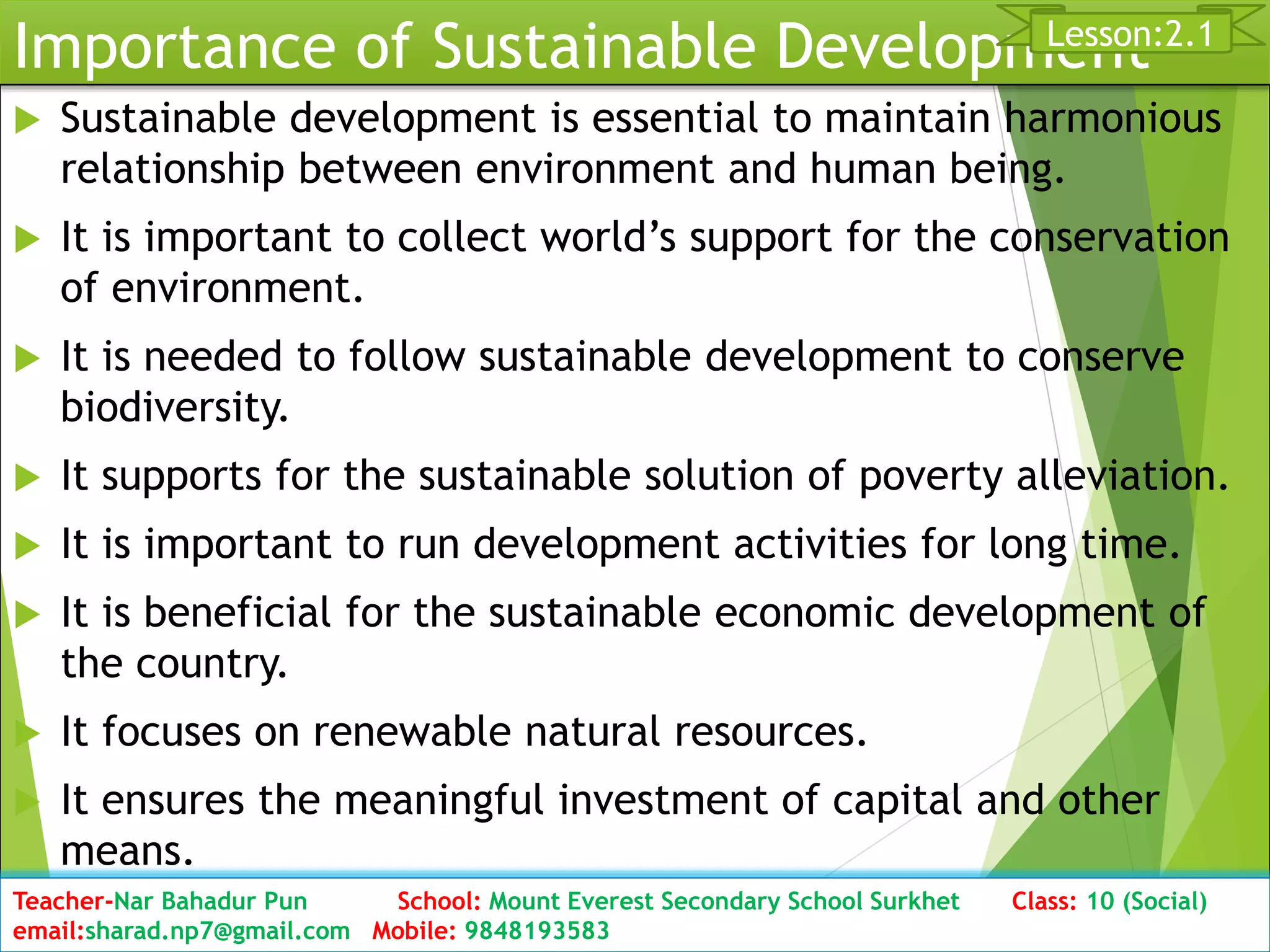 Importance of Sustainable Development
 Sustainable development is essential to maintain harmonious
relationship between environment and human being.
 It is important to collect world’s support for the conservation
of environment.
 It is needed to follow sustainable development to conserve
biodiversity.
 It supports for the sustainable solution of poverty alleviation.
 It is important to run development activities for long time.
 It is beneficial for the sustainable economic development of
the country.
 It focuses on renewable natural resources.
 It ensures the meaningful investment of capital and other
means.
Date: 2076/01/23 Class: 10 (Second Period) Sub: Social Studies 20
Lesson:2.1
Teacher-Nar Bahadur Pun School: Mount Everest Secondary School Surkhet Class: 10 (Social)
email:sharad.np7@gmail.com Mobile: 9848193583
 