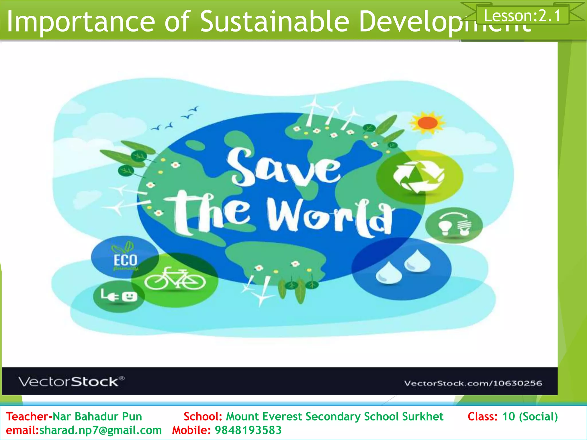 Importance of Sustainable Development
Date: 2076/01/23 Class: 10 (Second Period) Sub: Social Studies 21
Lesson:2.1
Teacher-Nar Bahadur Pun School: Mount Everest Secondary School Surkhet Class: 10 (Social)
email:sharad.np7@gmail.com Mobile: 9848193583
 