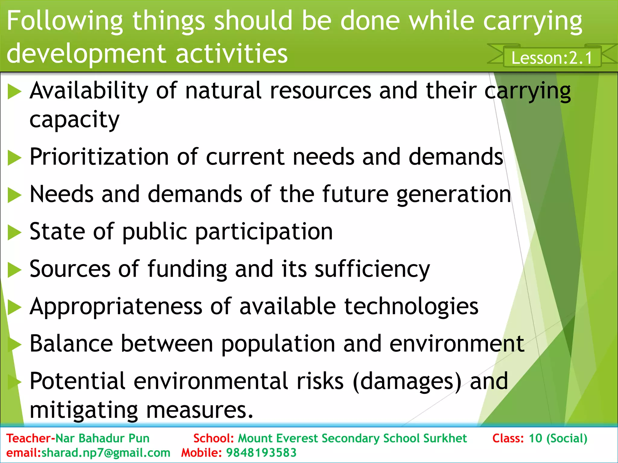 Following things should be done while carrying
development activities
 Availability of natural resources and their carrying
capacity
 Prioritization of current needs and demands
 Needs and demands of the future generation
 State of public participation
 Sources of funding and its sufficiency
 Appropriateness of available technologies
 Balance between population and environment
 Potential environmental risks (damages) and
mitigating measures.
Date: 2076/01/23 Class: 10 (Second Period) Sub: Social Studies 22
Lesson:2.1
Teacher-Nar Bahadur Pun School: Mount Everest Secondary School Surkhet Class: 10 (Social)
email:sharad.np7@gmail.com Mobile: 9848193583
 