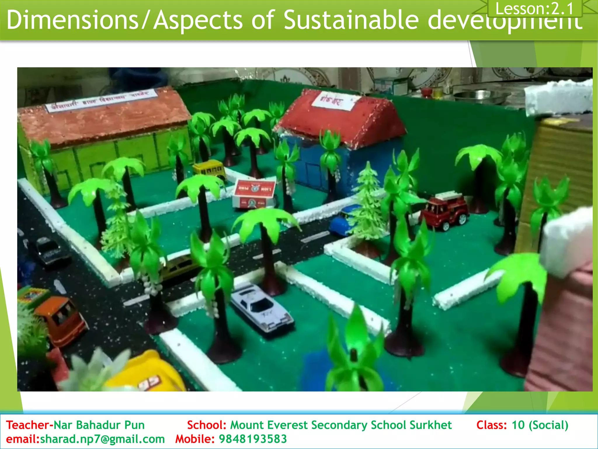 Dimensions/Aspects of Sustainable development
Date: 2076/01/23 Class: 10 (Second Period) Sub: Social Studies 25
Lesson:2.1
Teacher-Nar Bahadur Pun School: Mount Everest Secondary School Surkhet Class: 10 (Social)
email:sharad.np7@gmail.com Mobile: 9848193583
 