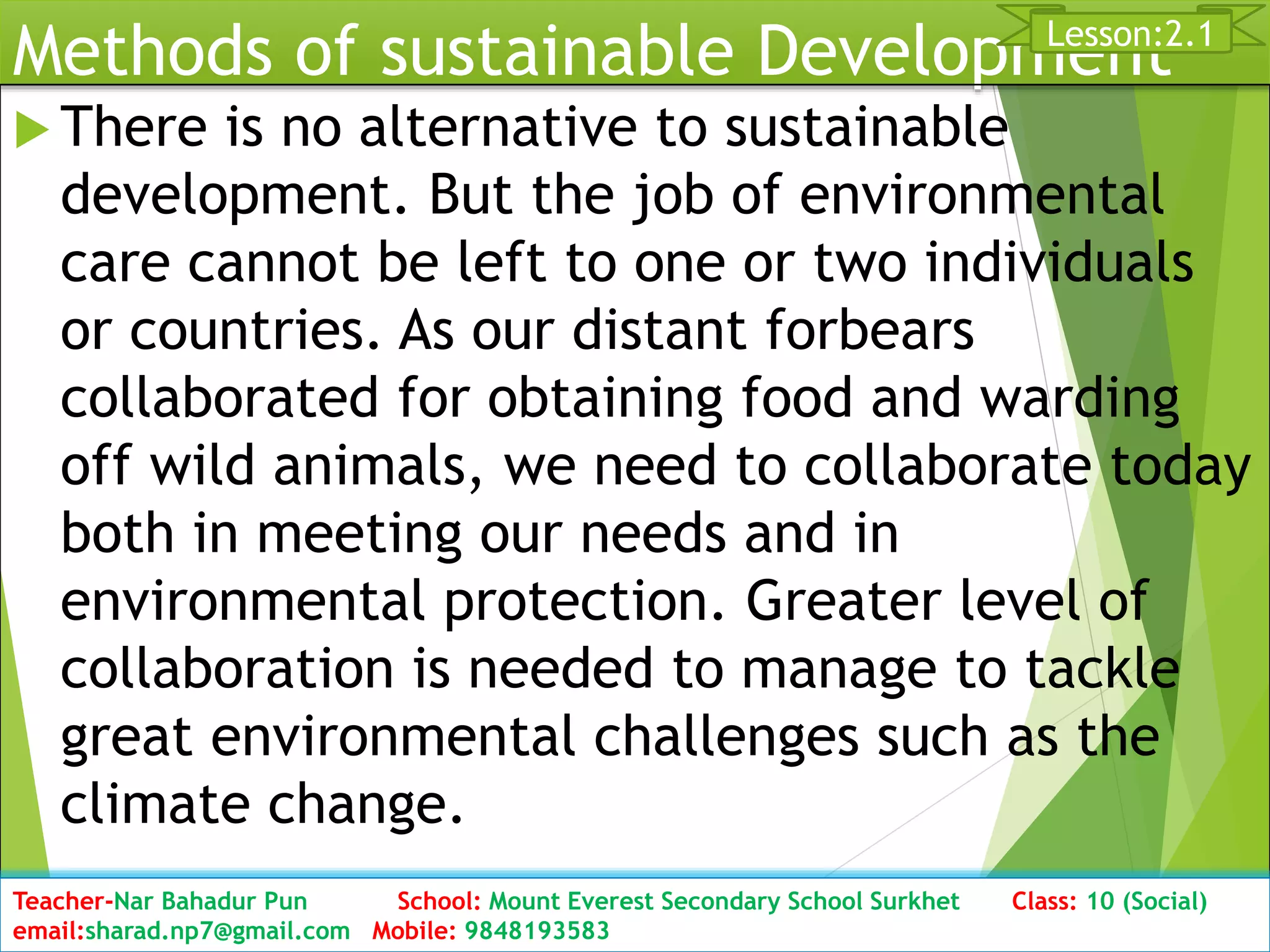 Methods of sustainable Development
 There is no alternative to sustainable
development. But the job of environmental
care cannot be left to one or two individuals
or countries. As our distant forbears
collaborated for obtaining food and warding
off wild animals, we need to collaborate today
both in meeting our needs and in
environmental protection. Greater level of
collaboration is needed to manage to tackle
great environmental challenges such as the
climate change.
Date: 2076/01/23 Class: 10 (Second Period) Sub: Social Studies 26
Lesson:2.1
Teacher-Nar Bahadur Pun School: Mount Everest Secondary School Surkhet Class: 10 (Social)
email:sharad.np7@gmail.com Mobile: 9848193583
 