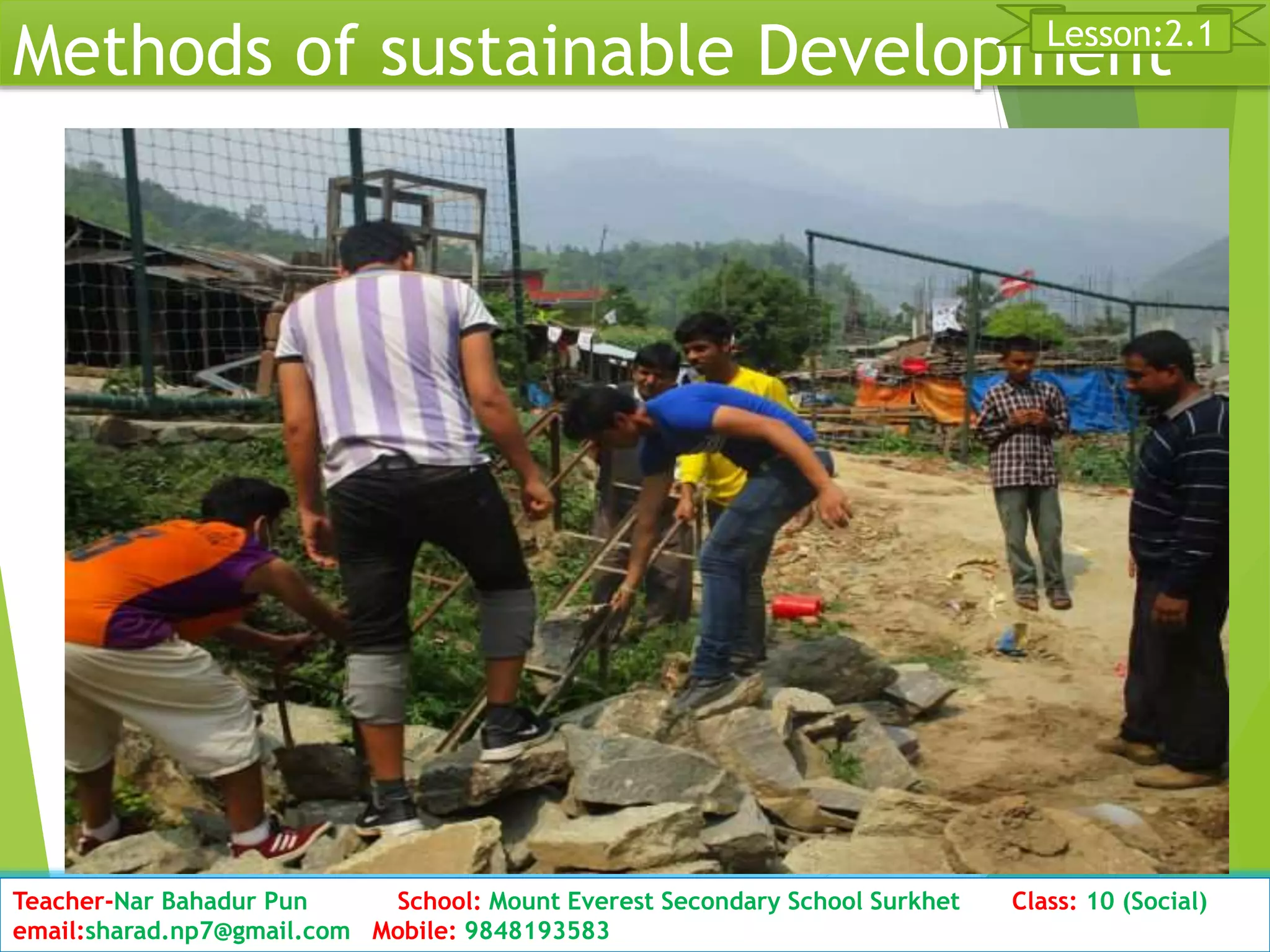 Methods of sustainable Development
Date: 2076/01/23 Class: 10 (Second Period) Sub: Social Studies 27
Lesson:2.1
Teacher-Nar Bahadur Pun School: Mount Everest Secondary School Surkhet Class: 10 (Social)
email:sharad.np7@gmail.com Mobile: 9848193583
 