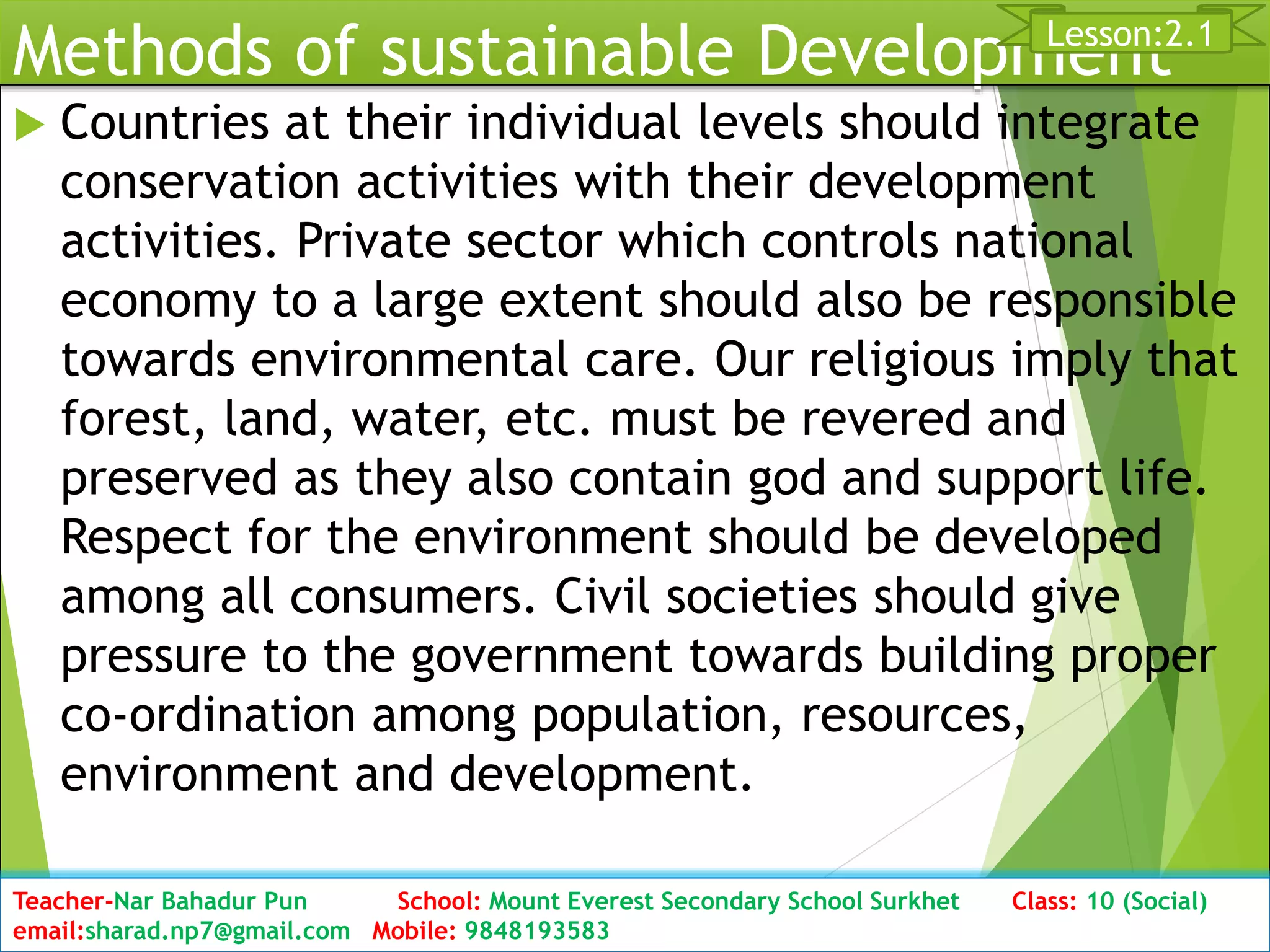 Methods of sustainable Development
 Countries at their individual levels should integrate
conservation activities with their development
activities. Private sector which controls national
economy to a large extent should also be responsible
towards environmental care. Our religious imply that
forest, land, water, etc. must be revered and
preserved as they also contain god and support life.
Respect for the environment should be developed
among all consumers. Civil societies should give
pressure to the government towards building proper
co-ordination among population, resources,
environment and development.
Date: 2076/01/23 Class: 10 (Second Period) Sub: Social Studies 28
Lesson:2.1
Teacher-Nar Bahadur Pun School: Mount Everest Secondary School Surkhet Class: 10 (Social)
email:sharad.np7@gmail.com Mobile: 9848193583
 