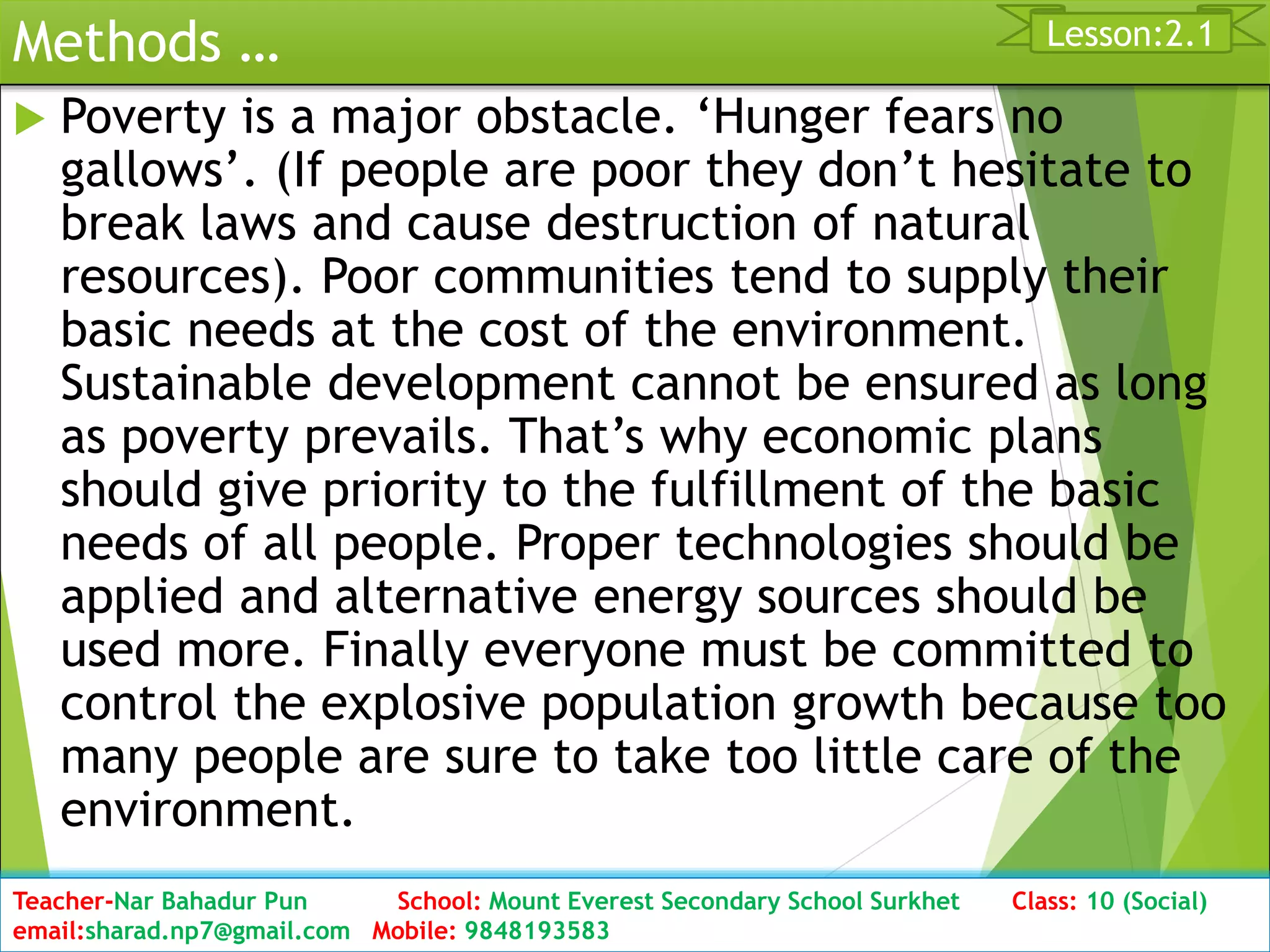 Methods …
 Poverty is a major obstacle. ‘Hunger fears no
gallows’. (If people are poor they don’t hesitate to
break laws and cause destruction of natural
resources). Poor communities tend to supply their
basic needs at the cost of the environment.
Sustainable development cannot be ensured as long
as poverty prevails. That’s why economic plans
should give priority to the fulfillment of the basic
needs of all people. Proper technologies should be
applied and alternative energy sources should be
used more. Finally everyone must be committed to
control the explosive population growth because too
many people are sure to take too little care of the
environment.
Date: 2076/01/23 Class: 10 (Second Period) Sub: Social Studies 30
Lesson:2.1
Teacher-Nar Bahadur Pun School: Mount Everest Secondary School Surkhet Class: 10 (Social)
email:sharad.np7@gmail.com Mobile: 9848193583
 